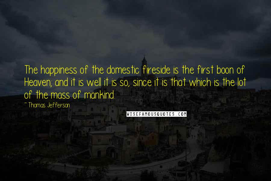 Thomas Jefferson Quotes: The happiness of the domestic fireside is the first boon of Heaven; and it is well it is so, since it is that which is the lot of the mass of mankind.