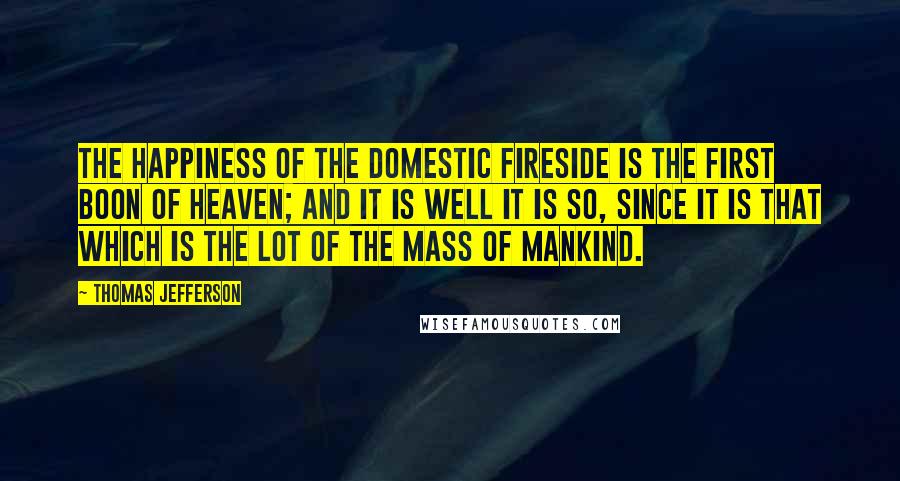 Thomas Jefferson Quotes: The happiness of the domestic fireside is the first boon of Heaven; and it is well it is so, since it is that which is the lot of the mass of mankind.