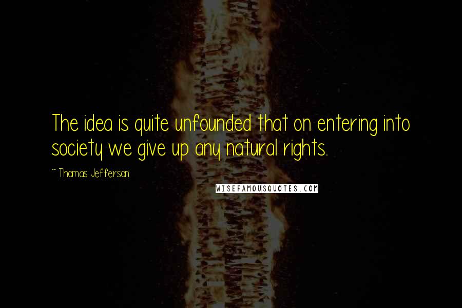 Thomas Jefferson Quotes: The idea is quite unfounded that on entering into society we give up any natural rights.