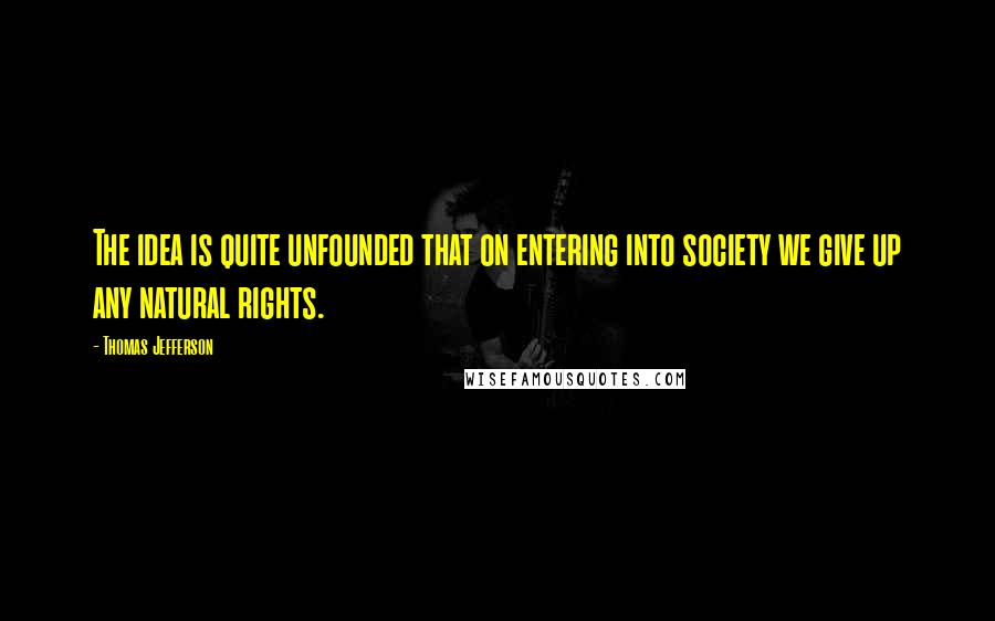 Thomas Jefferson Quotes: The idea is quite unfounded that on entering into society we give up any natural rights.