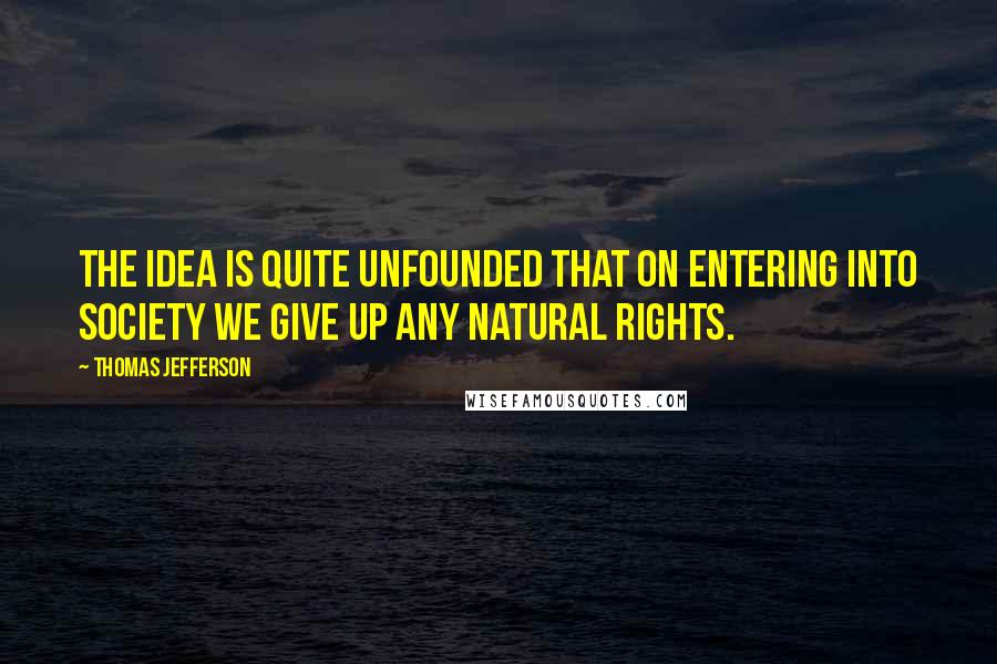 Thomas Jefferson Quotes: The idea is quite unfounded that on entering into society we give up any natural rights.
