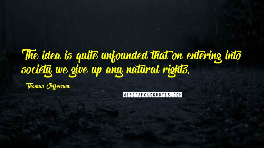 Thomas Jefferson Quotes: The idea is quite unfounded that on entering into society we give up any natural rights.