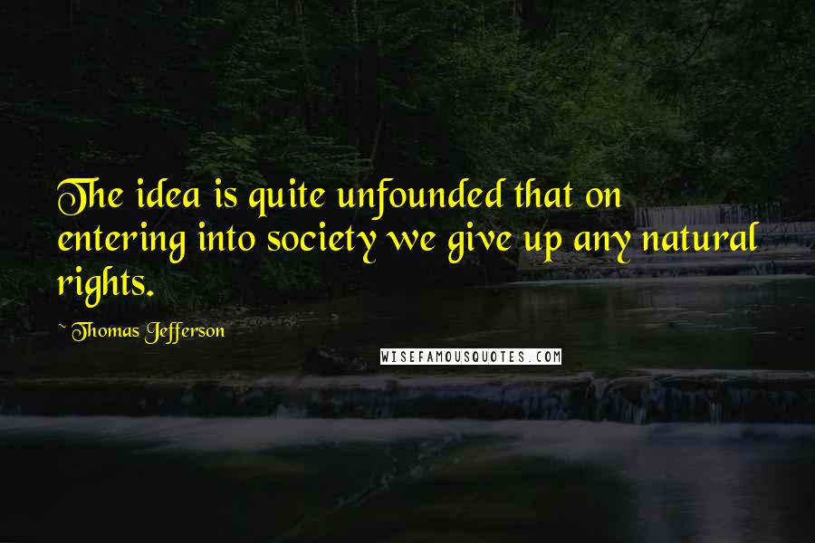 Thomas Jefferson Quotes: The idea is quite unfounded that on entering into society we give up any natural rights.