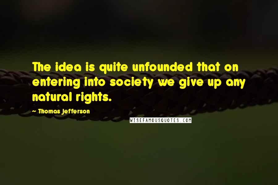 Thomas Jefferson Quotes: The idea is quite unfounded that on entering into society we give up any natural rights.