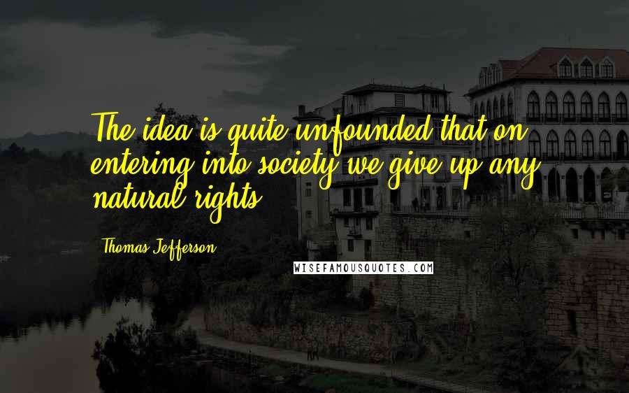 Thomas Jefferson Quotes: The idea is quite unfounded that on entering into society we give up any natural rights.