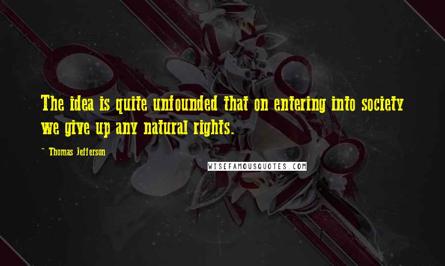 Thomas Jefferson Quotes: The idea is quite unfounded that on entering into society we give up any natural rights.