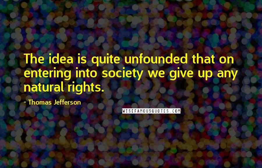 Thomas Jefferson Quotes: The idea is quite unfounded that on entering into society we give up any natural rights.