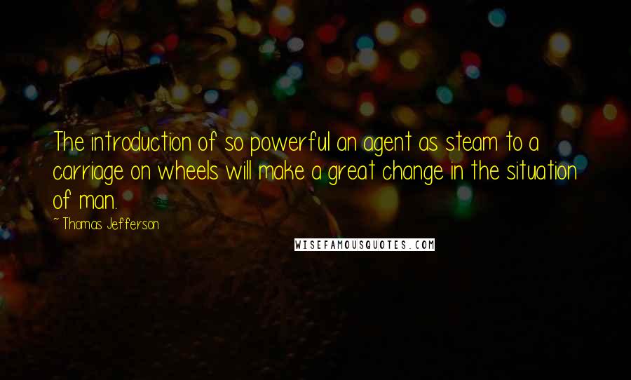 Thomas Jefferson Quotes: The introduction of so powerful an agent as steam to a carriage on wheels will make a great change in the situation of man.