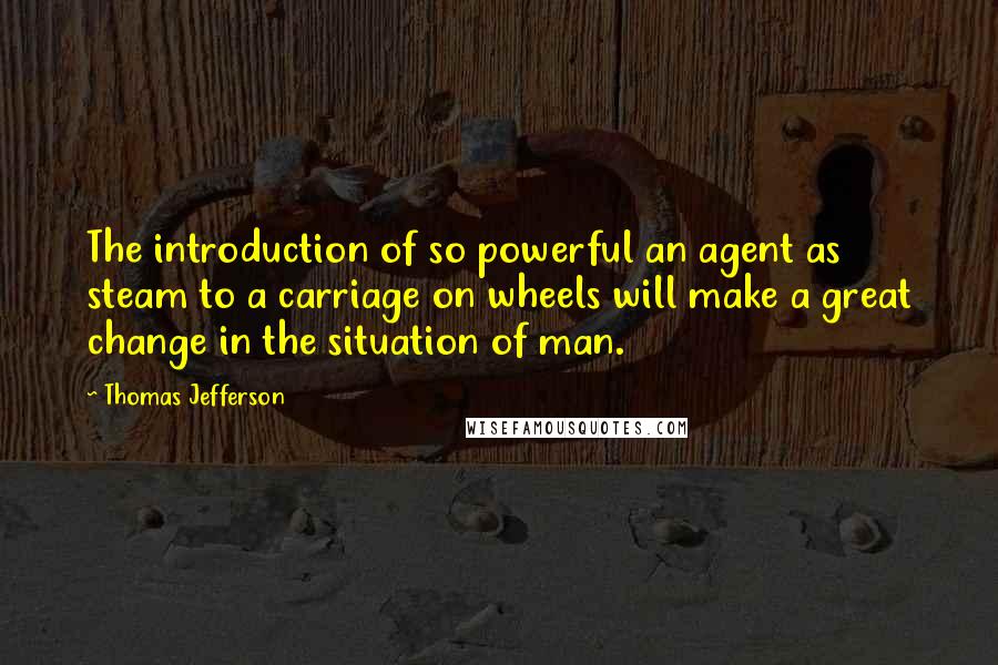 Thomas Jefferson Quotes: The introduction of so powerful an agent as steam to a carriage on wheels will make a great change in the situation of man.