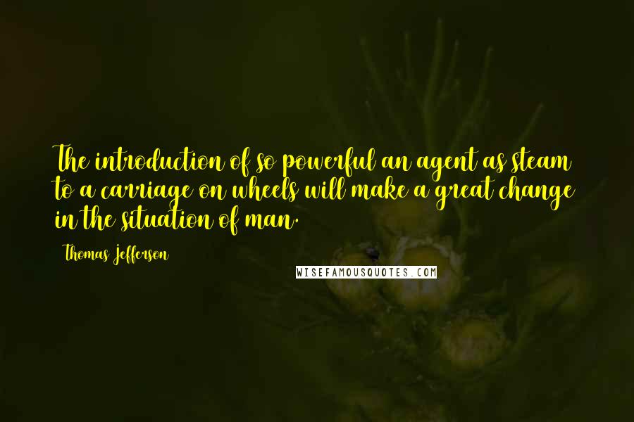 Thomas Jefferson Quotes: The introduction of so powerful an agent as steam to a carriage on wheels will make a great change in the situation of man.