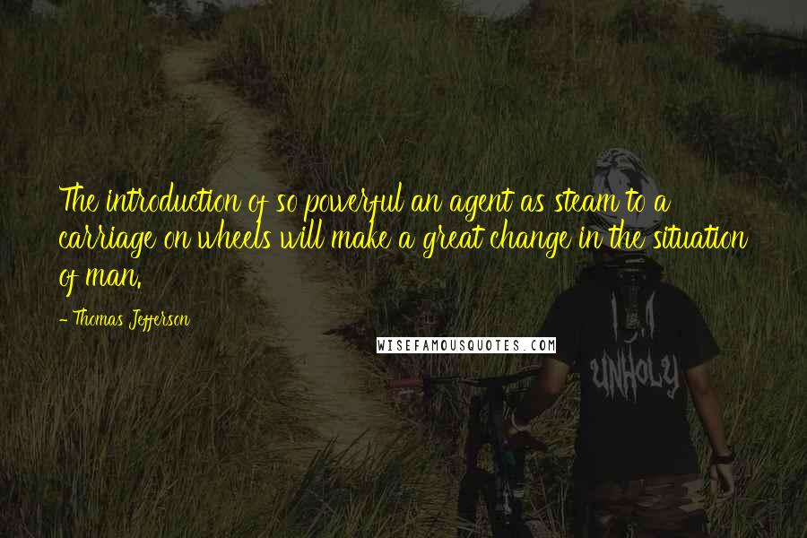 Thomas Jefferson Quotes: The introduction of so powerful an agent as steam to a carriage on wheels will make a great change in the situation of man.