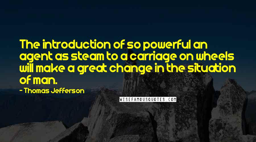 Thomas Jefferson Quotes: The introduction of so powerful an agent as steam to a carriage on wheels will make a great change in the situation of man.