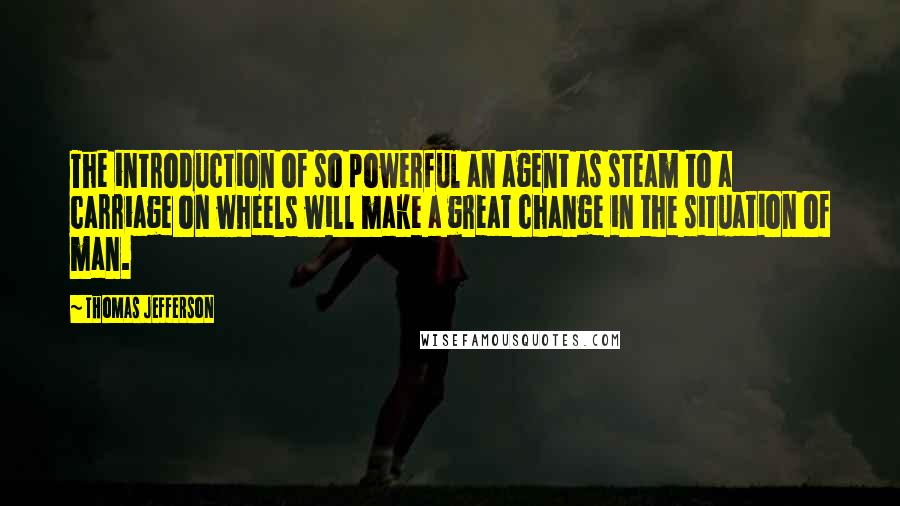 Thomas Jefferson Quotes: The introduction of so powerful an agent as steam to a carriage on wheels will make a great change in the situation of man.