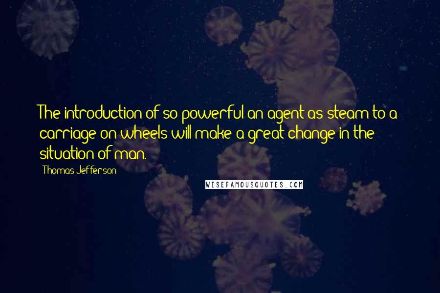 Thomas Jefferson Quotes: The introduction of so powerful an agent as steam to a carriage on wheels will make a great change in the situation of man.