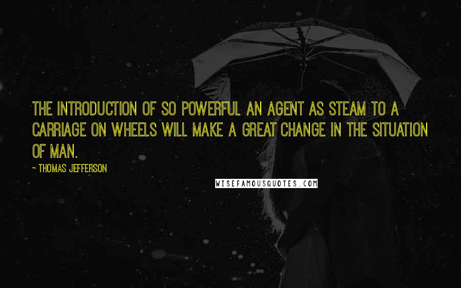 Thomas Jefferson Quotes: The introduction of so powerful an agent as steam to a carriage on wheels will make a great change in the situation of man.