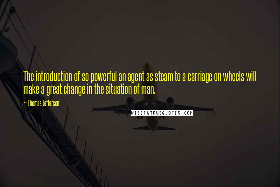 Thomas Jefferson Quotes: The introduction of so powerful an agent as steam to a carriage on wheels will make a great change in the situation of man.