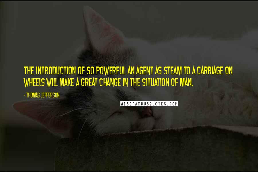 Thomas Jefferson Quotes: The introduction of so powerful an agent as steam to a carriage on wheels will make a great change in the situation of man.