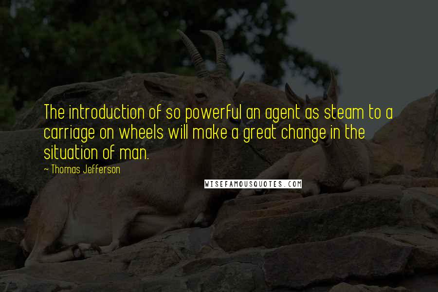 Thomas Jefferson Quotes: The introduction of so powerful an agent as steam to a carriage on wheels will make a great change in the situation of man.