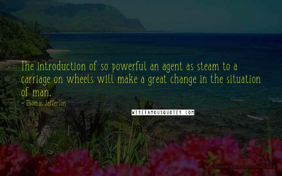 Thomas Jefferson Quotes: The introduction of so powerful an agent as steam to a carriage on wheels will make a great change in the situation of man.