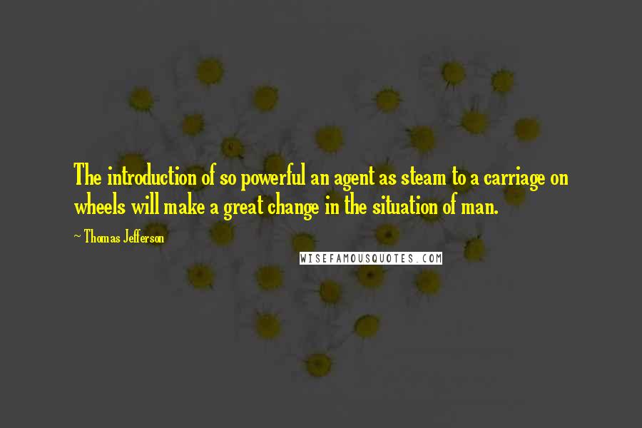 Thomas Jefferson Quotes: The introduction of so powerful an agent as steam to a carriage on wheels will make a great change in the situation of man.