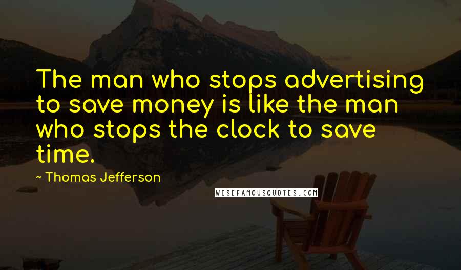 Thomas Jefferson Quotes: The man who stops advertising to save money is like the man who stops the clock to save time.