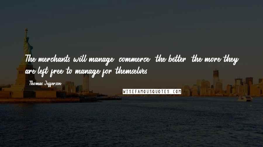 Thomas Jefferson Quotes: The merchants will manage [commerce] the better, the more they are left free to manage for themselves.