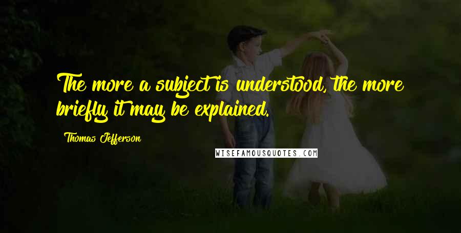 Thomas Jefferson Quotes: The more a subject is understood, the more briefly it may be explained.