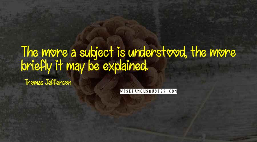 Thomas Jefferson Quotes: The more a subject is understood, the more briefly it may be explained.