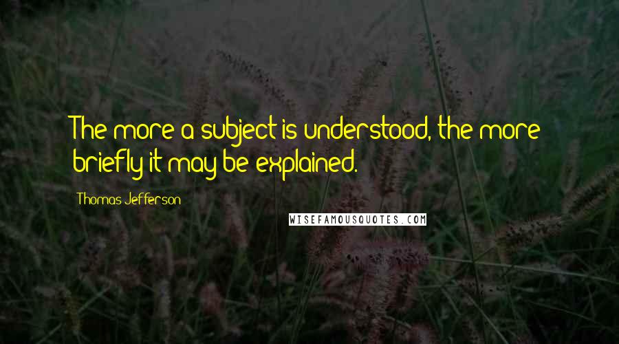 Thomas Jefferson Quotes: The more a subject is understood, the more briefly it may be explained.