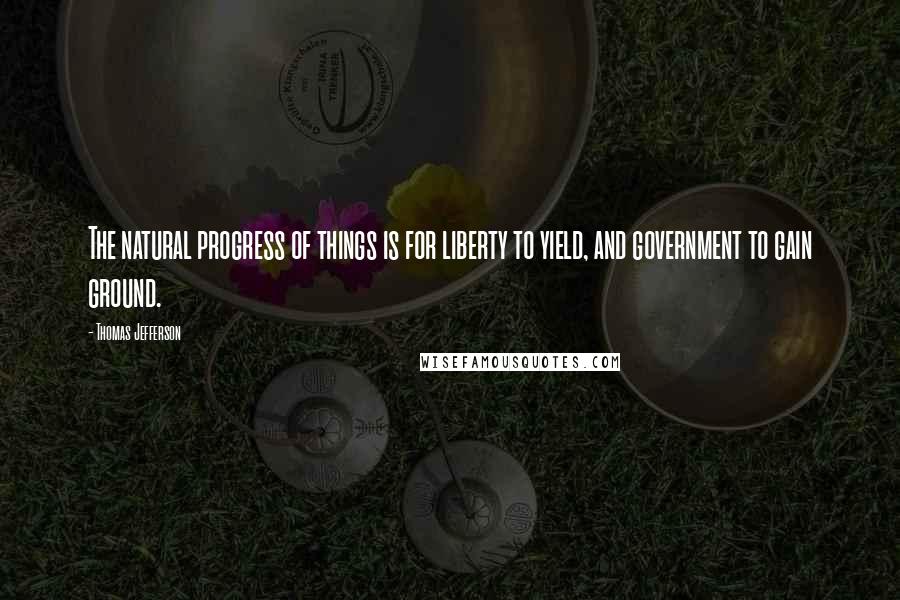 Thomas Jefferson Quotes: The natural progress of things is for liberty to yield, and government to gain ground.