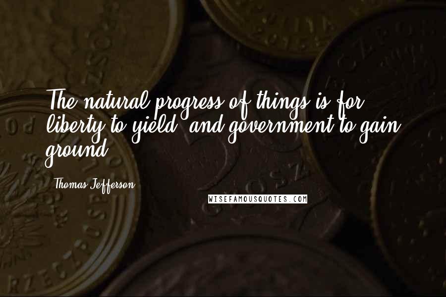 Thomas Jefferson Quotes: The natural progress of things is for liberty to yield, and government to gain ground.