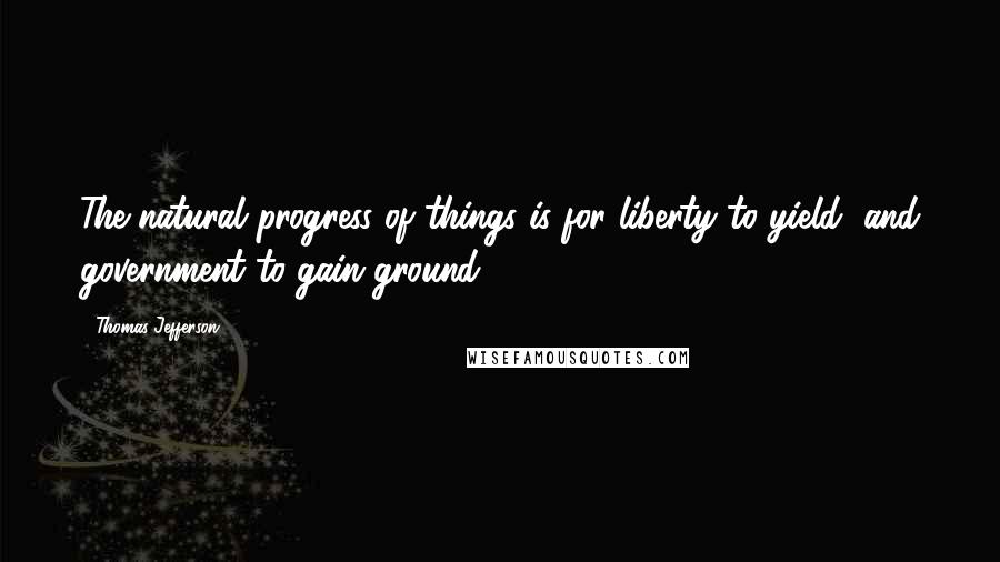 Thomas Jefferson Quotes: The natural progress of things is for liberty to yield, and government to gain ground.