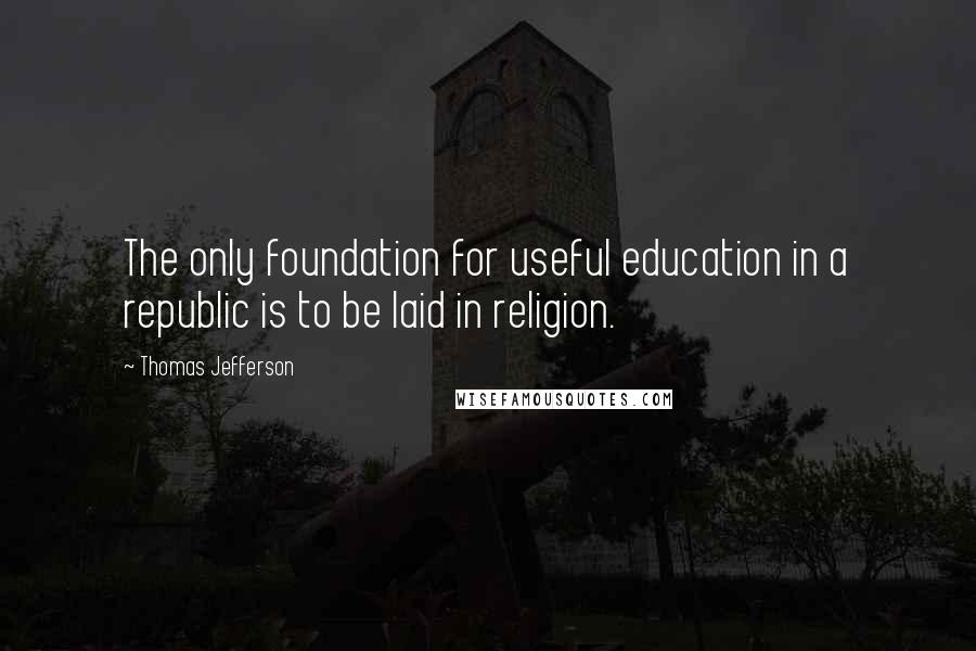 Thomas Jefferson Quotes: The only foundation for useful education in a republic is to be laid in religion.