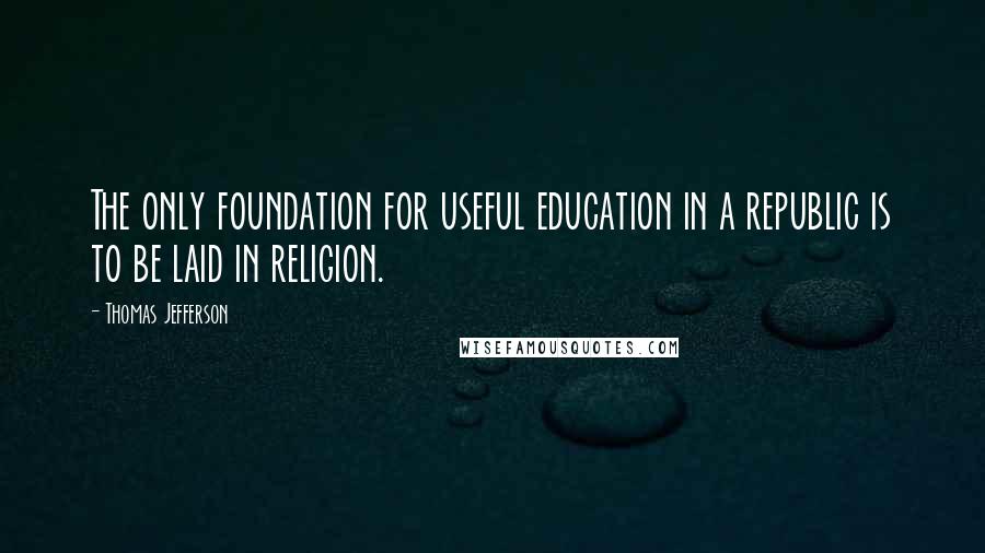 Thomas Jefferson Quotes: The only foundation for useful education in a republic is to be laid in religion.