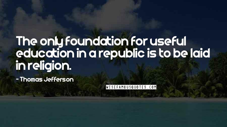 Thomas Jefferson Quotes: The only foundation for useful education in a republic is to be laid in religion.