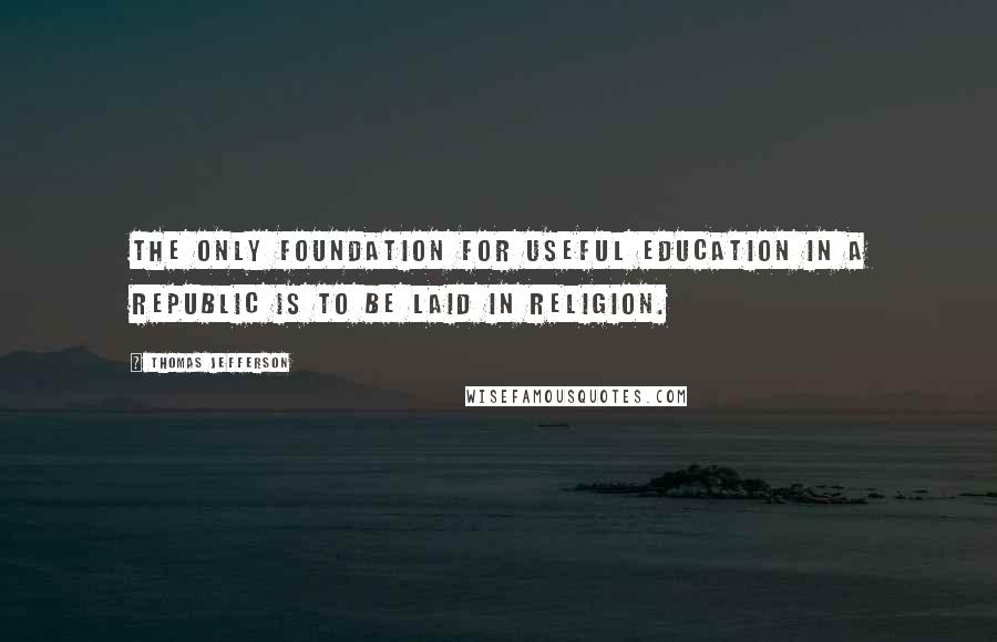Thomas Jefferson Quotes: The only foundation for useful education in a republic is to be laid in religion.