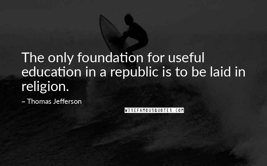 Thomas Jefferson Quotes: The only foundation for useful education in a republic is to be laid in religion.