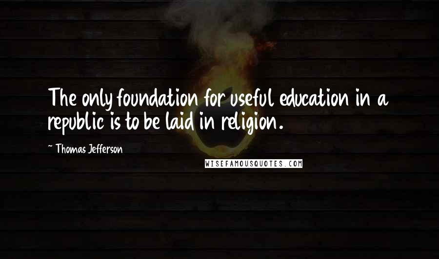 Thomas Jefferson Quotes: The only foundation for useful education in a republic is to be laid in religion.