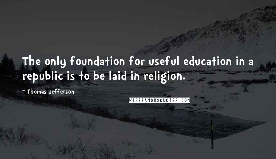 Thomas Jefferson Quotes: The only foundation for useful education in a republic is to be laid in religion.