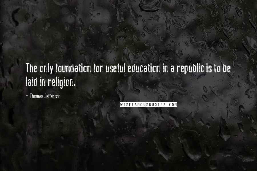 Thomas Jefferson Quotes: The only foundation for useful education in a republic is to be laid in religion.