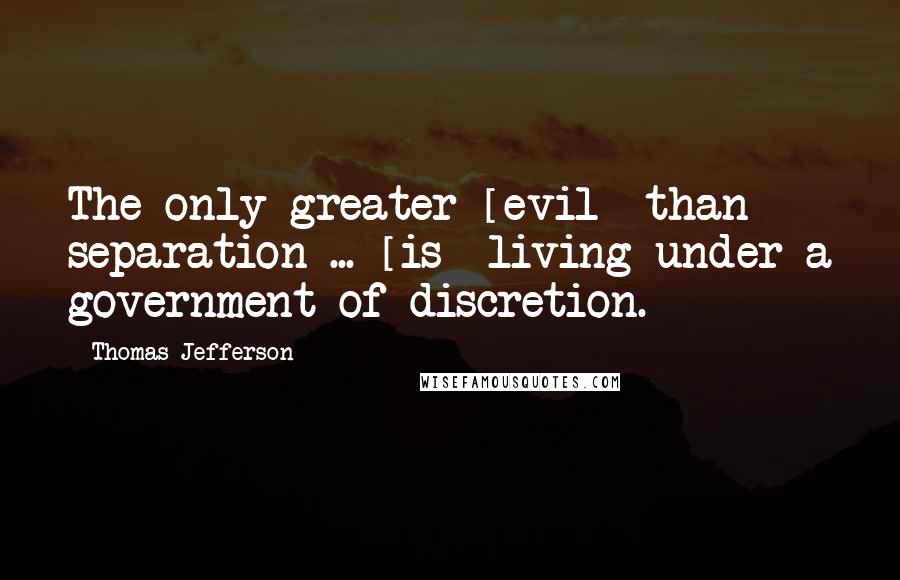 Thomas Jefferson Quotes: The only greater [evil] than separation ... [is] living under a government of discretion.