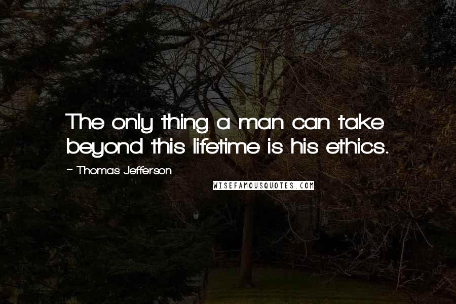 Thomas Jefferson Quotes: The only thing a man can take beyond this lifetime is his ethics.