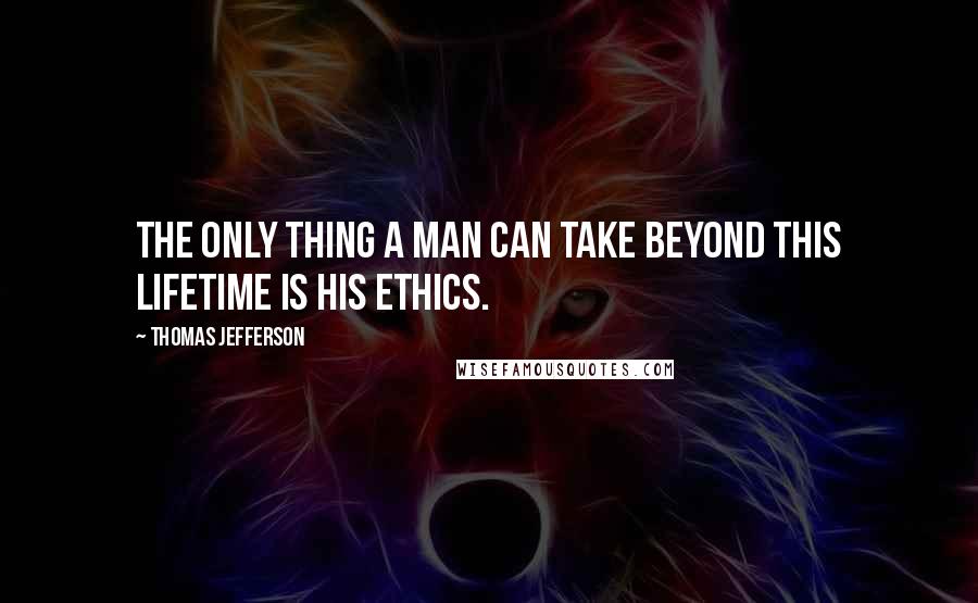 Thomas Jefferson Quotes: The only thing a man can take beyond this lifetime is his ethics.