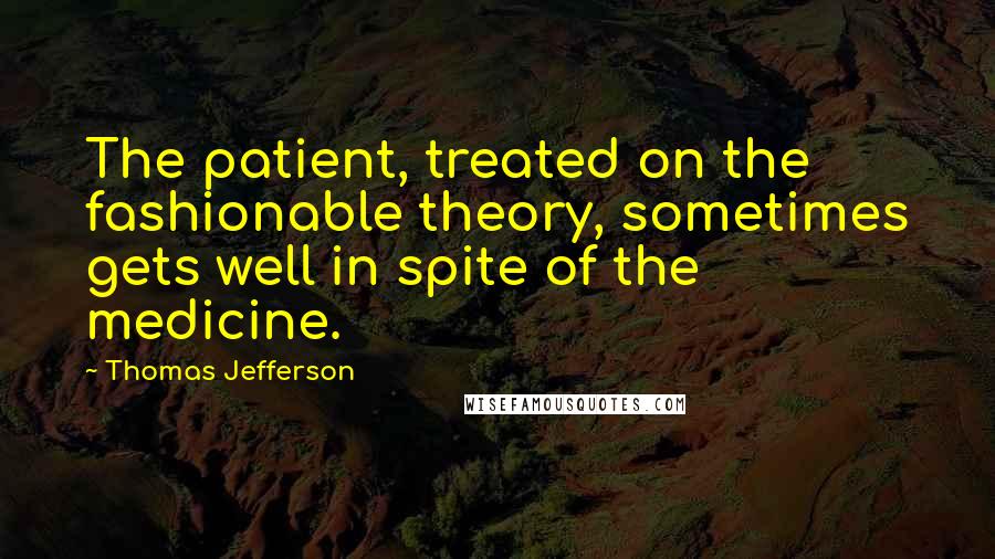Thomas Jefferson Quotes: The patient, treated on the fashionable theory, sometimes gets well in spite of the medicine.