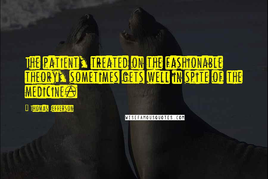 Thomas Jefferson Quotes: The patient, treated on the fashionable theory, sometimes gets well in spite of the medicine.
