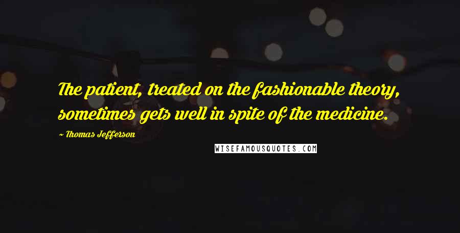 Thomas Jefferson Quotes: The patient, treated on the fashionable theory, sometimes gets well in spite of the medicine.