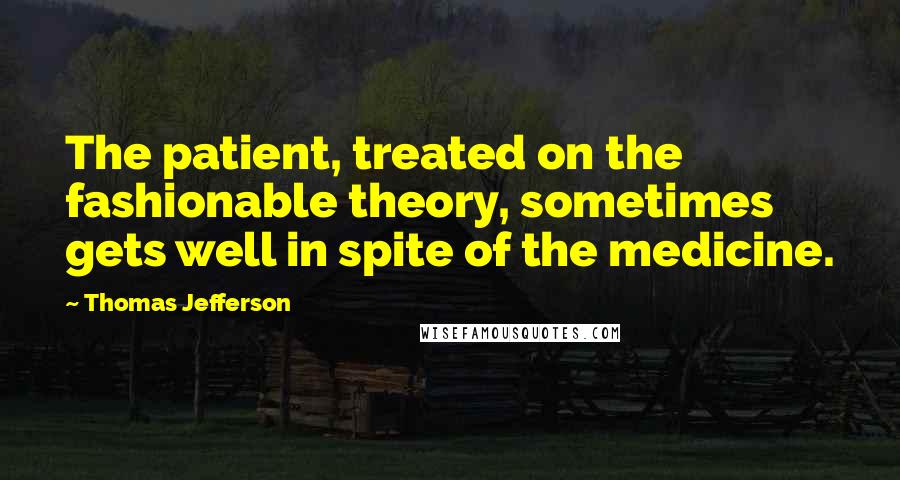 Thomas Jefferson Quotes: The patient, treated on the fashionable theory, sometimes gets well in spite of the medicine.