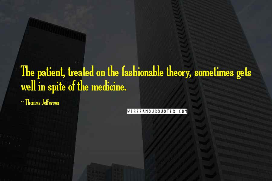 Thomas Jefferson Quotes: The patient, treated on the fashionable theory, sometimes gets well in spite of the medicine.