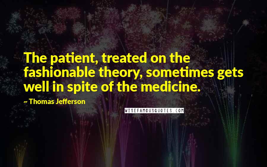 Thomas Jefferson Quotes: The patient, treated on the fashionable theory, sometimes gets well in spite of the medicine.