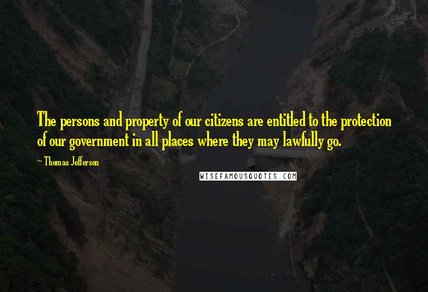 Thomas Jefferson Quotes: The persons and property of our citizens are entitled to the protection of our government in all places where they may lawfully go.